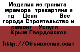 Изделия из гранита, мрамора, травертина и тд. › Цена ­ 1 000 - Все города Строительство и ремонт » Услуги   . Крым,Гвардейское